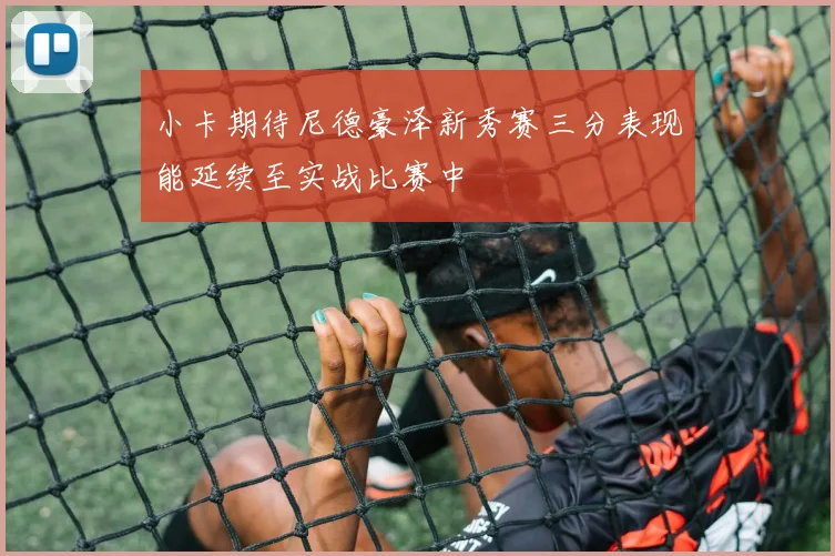 小卡期待尼德豪泽新秀赛三分表现能延续至实战比赛中