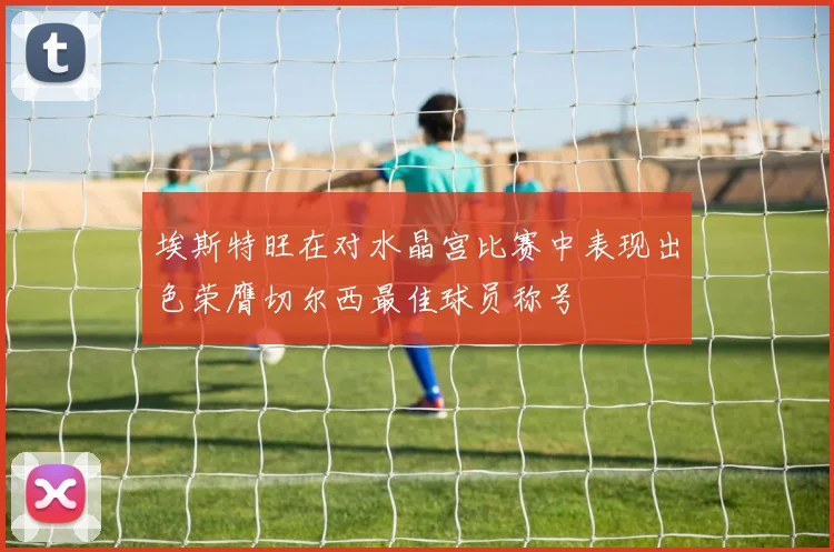 埃斯特旺在对水晶宫比赛中表现出色荣膺切尔西最佳球员称号