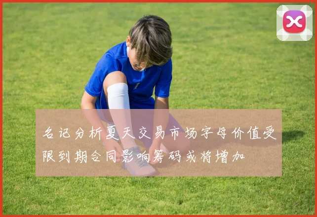 名记分析夏天交易市场字母价值受限到期合同影响筹码或将增加