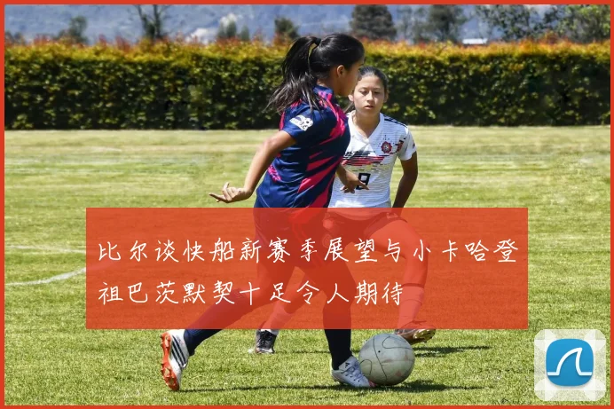 比尔谈快船新赛季展望与小卡哈登祖巴茨默契十足令人期待
