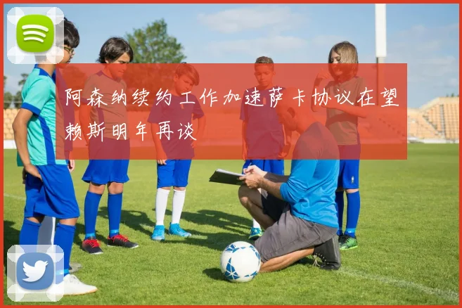 阿森纳续约工作加速萨卡协议在望赖斯明年再谈