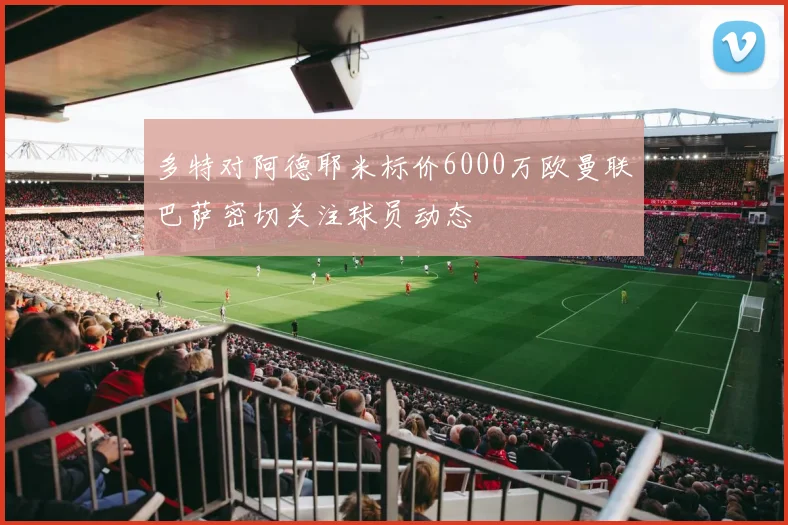 多特对阿德耶米标价6000万欧曼联巴萨密切关注球员动态