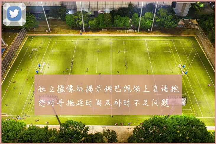 独立摄像机揭示姆巴佩场上言语抱怨对手拖延时间及补时不足问题