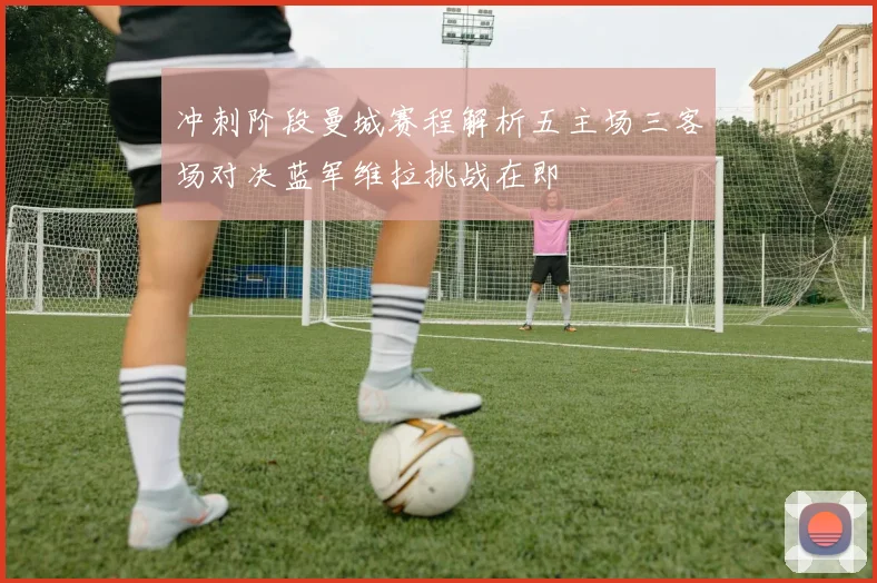 冲刺阶段曼城赛程解析五主场三客场对决蓝军维拉挑战在即