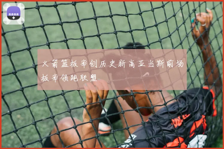 火箭篮板率创历史新高亚当斯前场板率领跑联盟