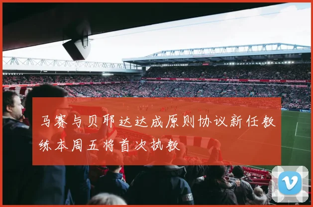 马赛与贝耶达达成原则协议新任教练本周五将首次执教