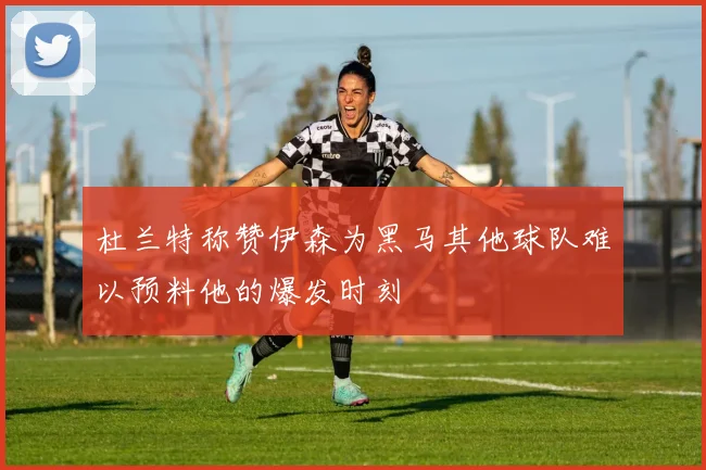 杜兰特称赞伊森为黑马其他球队难以预料他的爆发时刻