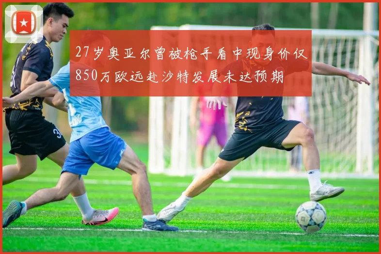 27岁奥亚尔曾被枪手看中现身价仅850万欧远赴沙特发展未达预期