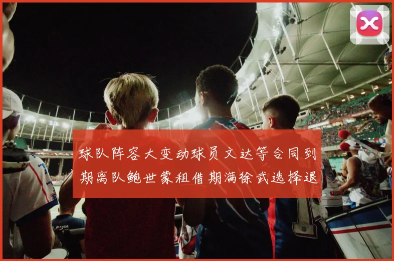 球队阵容大变动球员文达等合同到期离队鲍世蒙租借期满徐武选择退役