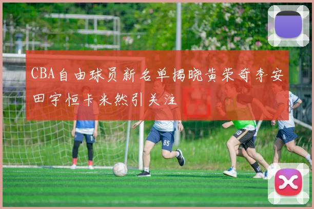 CBA自由球员新名单揭晓黄荣奇李安田宇恒卡米然引关注
