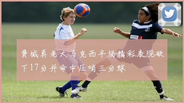 费城真老大马克西半场精彩表现砍下17分并命中压哨三分球