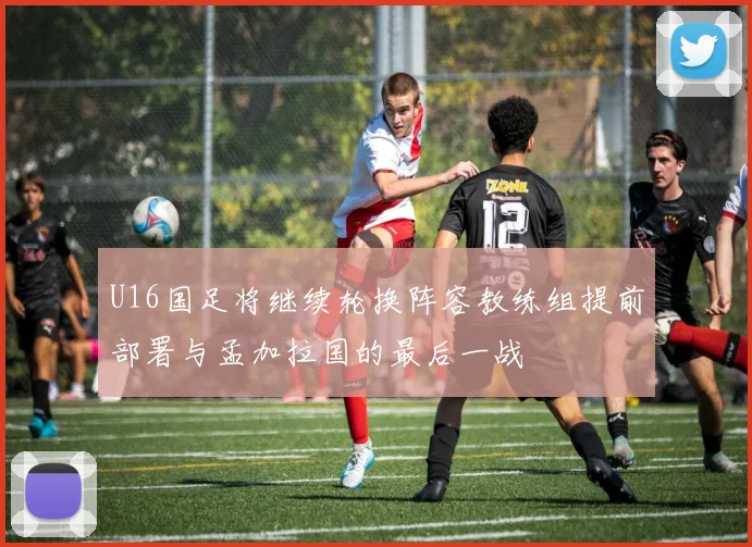 U16国足将继续轮换阵容教练组提前部署与孟加拉国的最后一战