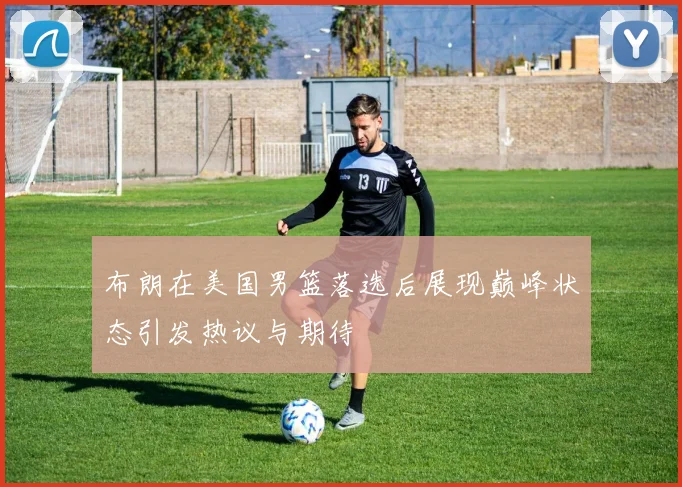 布朗在美国男篮落选后展现巅峰状态引发热议与期待