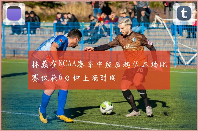 林葳在NCAA赛季中经历起伏本场比赛仅获6分钟上场时间