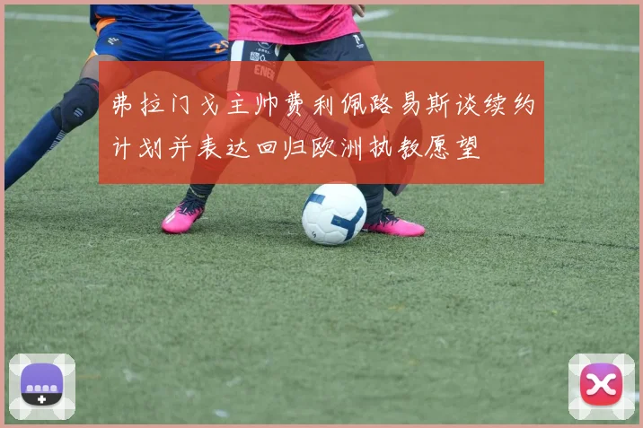 弗拉门戈主帅费利佩路易斯谈续约计划并表达回归欧洲执教愿望