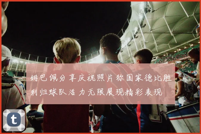 姆巴佩分享庆祝照片称国家德比胜利归球队活力无限展现精彩表现