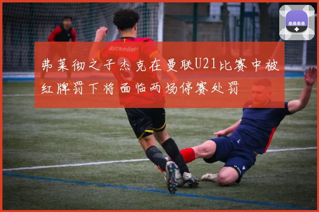 弗莱彻之子杰克在曼联U21比赛中被红牌罚下将面临两场停赛处罚