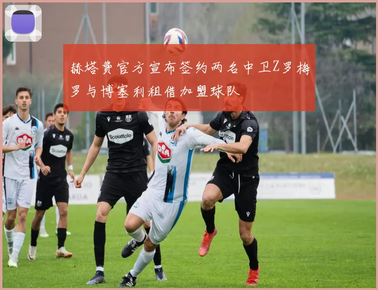 赫塔费官方宣布签约两名中卫Z罗梅罗与博塞利租借加盟球队