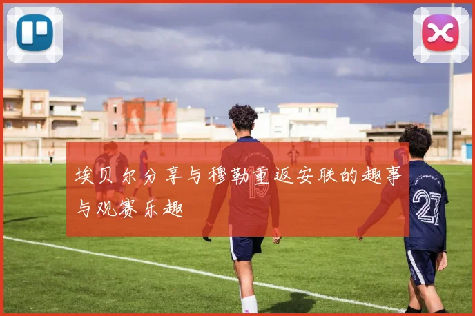 埃贝尔分享与穆勒重返安联的趣事与观赛乐趣