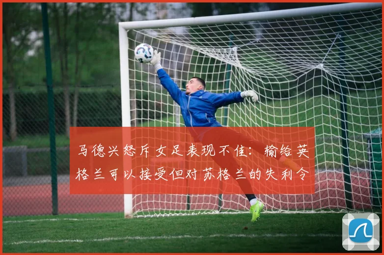 马德兴怒斥女足表现不佳：输给英格兰可以接受但对苏格兰的失利令人失望