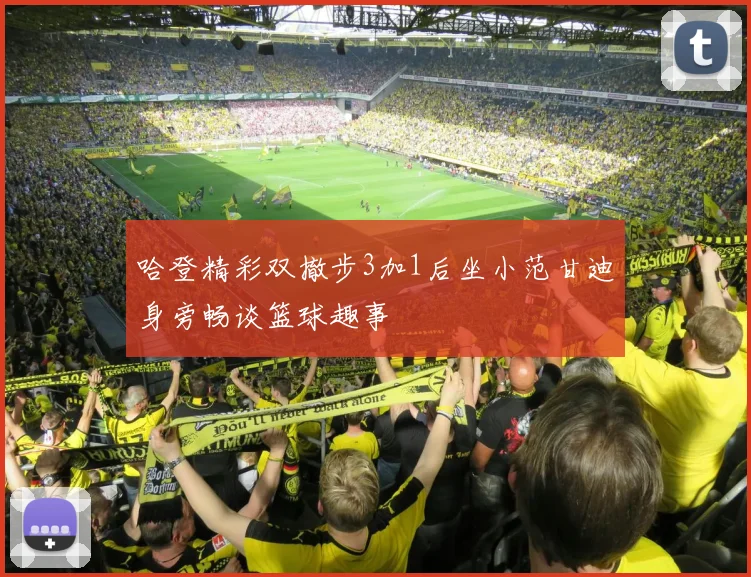 哈登精彩双撤步3加1后坐小范甘迪身旁畅谈篮球趣事