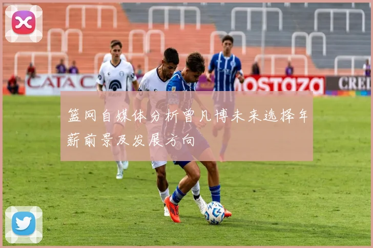 篮网自媒体分析曾凡博未来选择年薪前景及发展方向