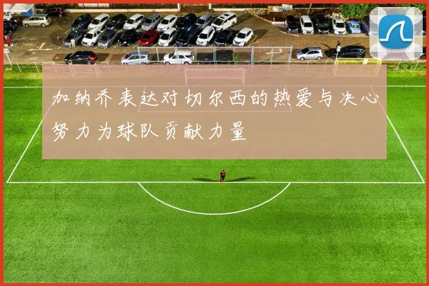加纳乔表达对切尔西的热爱与决心努力为球队贡献力量