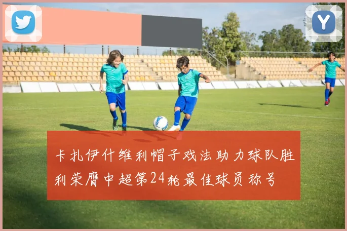 卡扎伊什维利帽子戏法助力球队胜利荣膺中超第24轮最佳球员称号