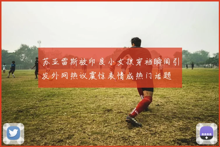 苏亚雷斯被印度小女孩穿裆瞬间引发外网热议震惊表情成热门话题