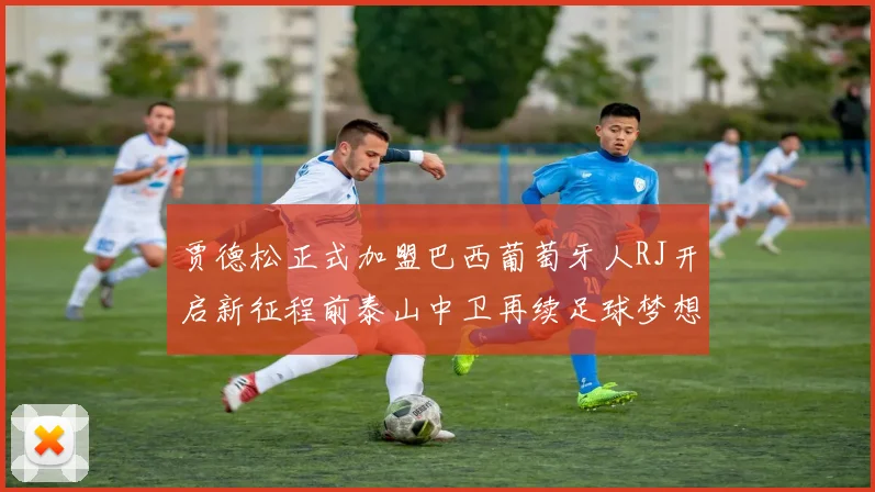 贾德松正式加盟巴西葡萄牙人RJ开启新征程前泰山中卫再续足球梦想
