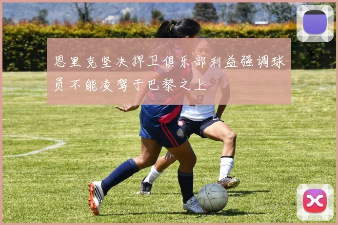 恩里克坚决捍卫俱乐部利益强调球员不能凌驾于巴黎之上