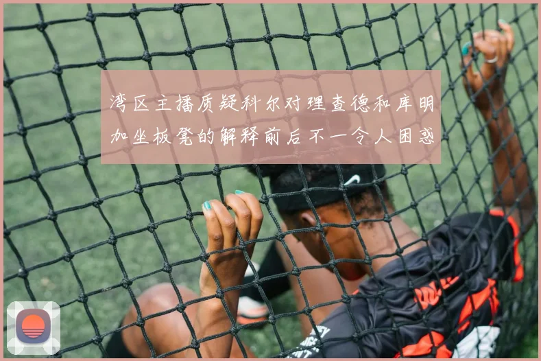 湾区主播质疑科尔对理查德和库明加坐板凳的解释前后不一令人困惑