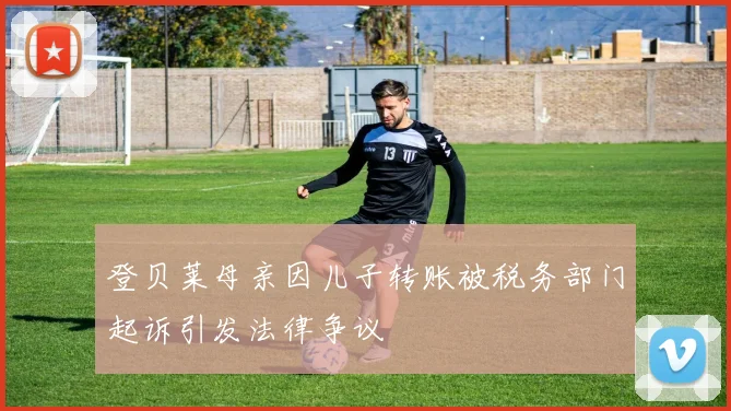 登贝莱母亲因儿子转账被税务部门起诉引发法律争议