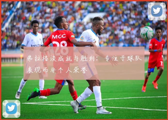 弗拉格谈成就与胜利：专注于球队表现而非个人荣誉