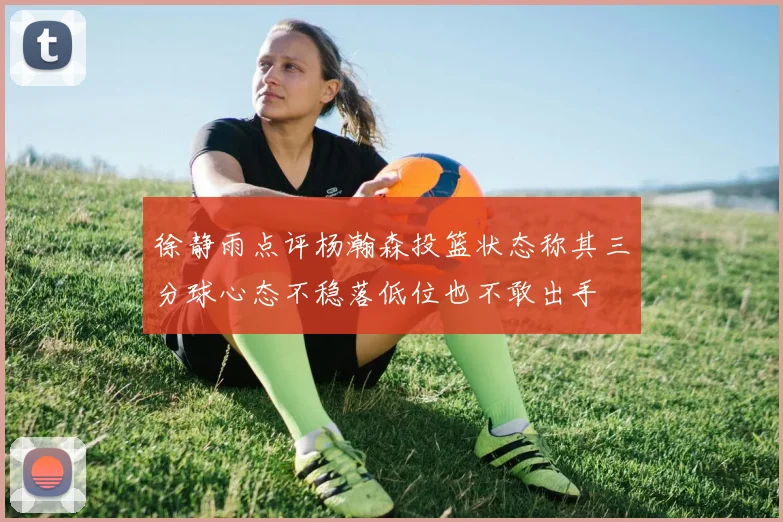 徐静雨点评杨瀚森投篮状态称其三分球心态不稳落低位也不敢出手
