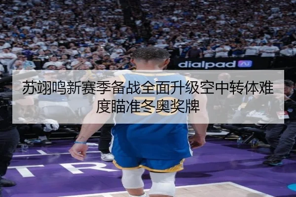 苏翊鸣新赛季备战全面升级空中转体难度瞄准冬奥奖牌
